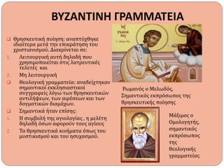 ΒΥΖΑΝΤΙΝΗ ΓΡΑΜΜΑΤΕΙΑ
 Θρησκευτική ποίηση: αναπτύχθηκε
ιδιαίτερα μετά την επικράτηση του
χριστιανισμού. Διακρίνεται σε:
1. Λειτουργική αυτή δηλαδή που
χρησιμοποιείται στις λατρευτικές
τελετές και
2. Μη λειτουργική
 Θεολογική γραμματεία: αναδείχτηκαν
σημαντικοί εκκλησιαστικοί
συγγραφείς λόγω των θρησκευτικών
αντιλήψεων, των αιρέσεων και των
δογματικών διαμάχων.
 Σημαντικά ήταν επίσης:
1. Η συμβολή της αγιολογίας , η μελέτη
δηλαδή όσων αφορούν τους αγίους
2. Τα θρησκευτικά κινήματα όπως του
μυστικισμού και του ησυχασμού.
Ρωμανός ο Μελωδός,
Σημαντικός εκπρόσωπος της
θρησκευτικής ποίησης
Μάξιμος ο
Ομολογητής,
σημαντικός
εκπρόσωπος
της
θεολογικής
γραμματείας
 