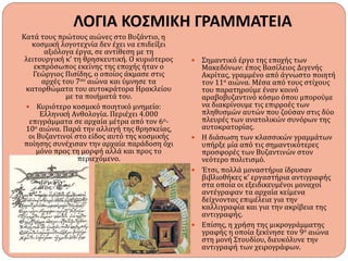 ΛΟΓΙΑ ΚΟΣΜΙΚΗ ΓΡΑΜΜΑΤΕΙΑ
Κατά τους πρώτους αιώνες στο Βυζάντιο, η
κοσμική λογοτεχνία δεν έχει να επιδείξει
αξιόλογα έργα, σε αντίθεση με τη
λειτουργική κ’ τη θρησκευτική. Ο κυριότερος
εκπρόσωπος εκείνης της εποχής ήταν ο
Γεώργιος Πισίδης, ο οποίος άκμασε στις
αρχές του 7ου αιώνα και ύμνησε τα
κατορθώματα του αυτοκράτορα Ηρακλείου
με τα ποιήματά του.
 Κυριότερο κοσμικό ποιητικό μνημείο:
Ελληνική Ανθολογία. Περιέχει 4.000
επιγράμματα σε αρχαία μέτρα από τον 6ο-
10ο αιώνα. Παρά την αλλαγή της θρησκείας,
οι Βυζαντινοί στο είδος αυτό της κοσμικής
ποίησης συνέχισαν την αρχαία παράδοση όχι
μόνο προς τη μορφή αλλά και προς το
περιεχόμενο.
 Σημαντικό έργο της εποχής των
Μακεδόνων: έπος Βασίλειος Διγενής
Ακρίτας, γραμμένο από άγνωστο ποιητή
τον 11ο αιώνα. Μέσα από τους στίχους
του παρατηρούμε έναν κοινό
αραβοβυζαντινό κόσμο όπου μπορούμε
να διακρίνουμε τις επιρροές των
πληθυσμών αυτών που ζούσαν στις δύο
πλευρές των ανατολικών συνόρων της
αυτοκρατορίας.
 Η διάσωση των κλασσικών γραμμάτων
υπήρξε μία από τις σημαντικότερες
προσφορές των Βυζαντινών στον
νεότερο πολιτισμό.
 Έτσι, πολλά μοναστήρια ίδρυσαν
βιβλιοθήκες κ’ εργαστήρια αντιγραφής
στα οποία οι εξειδικευμένοι μοναχοί
αντέγραφαν τα αρχαία κείμενα
δείχνοντας επιμέλεια για την
καλλιγραφία και για την ακρίβεια της
αντιγραφής.
 Επίσης, η χρήση της μικρογράμματης
γραφής η οποία ξεκίνησε τον 9ο αιώνα
στη μονή Στουδίου, διευκόλυνε την
αντιγραφή των χειρογράφων.
 