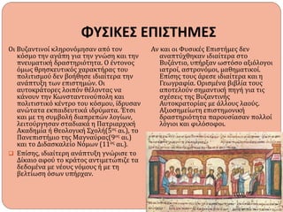 ΦΥΣΙΚΕΣ ΕΠΙΣΤΗΜΕΣ
Οι Βυζαντινοί κληρονόμησαν από τον
κόσμο την αγάπη για την γνώση και την
πνευματική δραστηριότητα. Ο έντονος
όμως θρησκευτικός χαρακτήρας του
πολιτισμού δεν βοήθησε ιδιαίτερα την
ανάπτυξη των επιστημών. Οι
αυτοκράτορες λοιπόν θέλοντας να
κάνουν την Κωνσταντινούπολη και
πολιτιστικό κέντρο του κόσμου, ίδρυσαν
ανώτατα εκπαιδευτικά ιδρύματα. Έτσι
και με τη συμβολή διαπρεπών λογίων,
λειτούργησαν σταδιακά η Πατριαρχική
Ακαδημία ή Θεολογική Σχολή(5ος αι.), το
Πανεπιστήμιο της Μαγναύρας(9ος αι.)
και το Διδασκαλείο Νόμων (11ος αι.).
 Επίσης, ιδιαίτερη ανάπτυξη γνώρισε το
Δίκαιο αφού το κράτος αντιμετώπιζε τα
δεδομένα με νέους νόμους ή με τη
βελτίωση όσων υπήρχαν.
Αν και οι Φυσικές Επιστήμες δεν
αναπτύχθηκαν ιδιαίτερα στο
Βυζάντιο, υπήρξαν ωστόσο αξιόλογοι
ιατροί, αστρονόμοι, μαθηματικοί.
Επίσης τους άρεσε ιδιαίτερα και η
Γεωγραφία. Ορισμένα βιβλία τους
αποτελούν σημαντική πηγή για τις
σχέσεις της Βυζαντινής
Αυτοκρατορίας με άλλους λαούς.
Αξιοσημείωτη επιστημονική
δραστηριότητα παρουσίασαν πολλοί
λόγιοι και φιλόσοφοι.
 