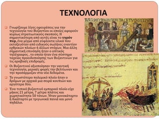ΤΕΧΝΟΛΟΓΙΑ
 Γνωρίζουμε λίγες εφευρέσεις για την
τεχνολογία του Βυζαντίου οι οποίες αφορούν
κυρίως στρατιωτικούς σκοπούς. Η
σημαντικότερη από αυτές είναι το υγρόν
πυρ, ένα μίγμα από εύφλεκτα υλικά που
εκτοξευόταν από ειδικούς σωλήνες εναντίον
εχθρικών πλοίων ή άλλων στόχων. Μια άλλη
σημαντική επινόηση ήταν ο οπτικός
τηλέγραφος , το οποίο ήταν ένα σύστημα
ταχείας προειδοποίησης των Βυζαντινών για
τις αραβικές επιδρομές.
 Οι Βυζαντινοί αξιοποίησαν την ναυτική
τεχνολογία, μερικές φορές την βελτίωναν και
την προσάρμοζαν στα νέα δεδομένα.
 Το γνωστότερο πολεμικό πλοίο ήταν ο
δρόμων με αρχικά μια σειρά κουπιών και
αργότερα δύο.
 Ένα τυπικό βυζαντινό εμπορικό πλοίο είχε
μήκος 21 μέτρα, 7 μέτρα πλάτος και
χωρητικότητα 50 τόνων. Ήταν μονοκάταρτο
ή δικάταρτο με τριγωνικά πανιά και μονό
πηδάλιο.
 