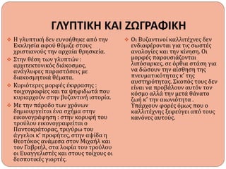 ΓΛΥΠΤΙΚΗ ΚΑΙ ΖΩΓΡΑΦΙΚΗ
 Η γλυπτική δεν ευνοήθηκε από την
Εκκλησία αφού θύμιζε στους
χριστιανούς την αρχαία θρησκεία.
 Στην θέση των γλυπτών :
αρχιτεκτονικός διάκοσμος,
ανάγλυφες παραστάσεις με
διακοσμητικά θέματα.
 Κυριότερες μορφές έκφρασης :
τοιχογραφίες και τα ψηφιδωτά που
κυριαρχούν στην βυζαντινή ιστορία.
 Με την πάροδο των χρόνων
δημιουργείται ένα σχήμα στην
εικονογράφηση : στην κορυφή του
τρούλου εικονογραφείται ο
Παντοκράτορας, τριγύρω του
άγγελοι κ’ προφήτες, στην αψίδα η
Θεοτόκος ανάμεσα στον Μιχαήλ και
τον Γαβριήλ, στα λοφία του τρούλου
οι Ευαγγελιστές και στους τοίχους οι
δεσποτικές γιορτές.
 Οι Βυζαντινοί καλλιτέχνες δεν
ενδιαφέρονται για τις σωστές
αναλογίες και την κίνηση. Οι
μορφές παρουσιάζονται
λιπόσαρκες, σε όρθια στάση για
να δώσουν την αίσθηση της
πνευματικότητας κ’ της
αυστηρότητας. Σκοπός τους δεν
είναι να προβάλουν αυτόν τον
κόσμο αλλά την μετά θάνατο
ζωή κ’ την αιωνιότητα .
Υπάρχουν φορές όμως που ο
καλλιτέχνης ξεφεύγει από τους
κανόνες αυτούς.
 
