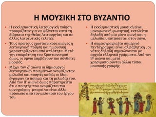 Η ΜΟΥΣΙΚΗ ΣΤΟ ΒΥΖΑΝΤΙΟ
 Η εκκλησιαστική λειτουργική ποίηση
προοριζόταν για να ψέλνεται κατά τη
διάρκεια της Θείας Λειτουργίας και σε
άλλες λατρευτικές τελετές.
 Τους πρώτους χριστιανικούς αιώνες η
λειτουργική ποίηση και η μουσική
χαρακτηρίζονται από απλότητα. Μετά
την επικράτηση του Χριστιανισμού
όμως, οι ύμνοι λαμβάνουν πιο σύνθετες
μορφές.
 Μέχρι τον Ζ’ αιώνα οι δημιουργοί
λειτουργικών ποιημάτων ονομάζονταν
μελωδοί και ποιητές καθώς οι ίδιοι
έγραφαν το ποίημα και τη μελωδία του.
Από τον Η’ αιώνα όμως παρατηρείται
ότι ο ποιητής που ονομάζεται πια
υμνογράφος μπορεί να είναι άλλο
πρόσωπο από τον μελοποιό του έργου
του.
 Η εκκλησιαστική μουσική είναι
μονοφωνική φωνητική, εκτελείται
δηλαδή από μία μόνο φωνή και η
μελωδία υποτάσσεται στον λόγο.
 Η σημειογραφία(το σημερινό
πεντάγραμμο) είναι αλφαβητική , οι
νότες δηλαδή σημειώνονται με
αρχαία ελληνικά γράμματα. Από τον
8ο αιώνα και μετά
χρησιμοποιούνται άλλοι τύποι
μουσικής γραφής.
 