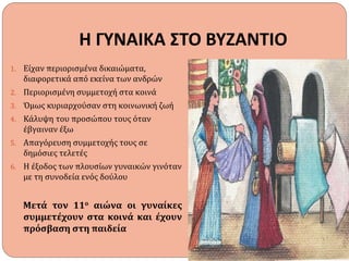 Η ΓΥΝΑΙΚΑ ΣΤΟ ΒΥΖΑΝΤΙΟ
1. Είχαν περιορισμένα δικαιώματα,
διαφορετικά από εκείνα των ανδρών
2. Περιορισμένη συμμετοχή στα κοινά
3. Όμως κυριαρχούσαν στη κοινωνική ζωή
4. Κάλυψη του προσώπου τους όταν
έβγαιναν έξω
5. Απαγόρευση συμμετοχής τους σε
δημόσιες τελετές
6. Η έξοδος των πλουσίων γυναικών γινόταν
με τη συνοδεία ενός δούλου
Μετά τον 11ο αιώνα οι γυναίκες
συμμετέχουν στα κοινά και έχουν
πρόσβαση στη παιδεία
 