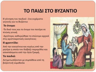 ΤΟ ΠΑΙΔΙ ΣΤΟ ΒΥΖΑΝΤΙΟ
Η γέννηση του παιδιού : ένα ευχάριστο
γεγονός για το Βυζάντιο
Το όνομα:
•Το δικό τους και το όνομα του πατέρα σε
πτώση γενική
•Αργότερα, καθιερώθηκε το επώνυμο αρχικά
στις αριστοκρατικές οικογένειες
Η φροντίδα:
Από την οικογένεια και κυρίως από την
μητέρα η οποία του διάβαζε παραμύθια και
αποσπάσματα από την Αγία Γραφή.
Τα παιδιά:
Αντιμετωπίζονταν με συμπάθεια από τη
βυζαντινή νομοθεσία
 