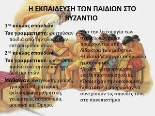 Η ΕΚΠΑΙΔΕΥΣΗ ΤΩΝ ΠΑΙΔΙΩΝ ΣΤΟ
ΒΥΖΑΝΤΙΟ
1ος κύκλος σπουδών
Του γραμματιστή: φοιτούσαν
παιδιά από την ηλικία των
επτά περίπου ετών
2ος κύκλος σπουδών
Του γραμματικού: φοιτούσαν
παιδιά από την ηλικία των
δώδεκα ετών
Μάθαιναν: Ανάγνωση, γραφή,
γραμματική, ρητορική,
φιλοσοφία, αριθμητική,
γεωμετρία, αστρονομία,
μουσική και Όμηρο.
•Για την λειτουργία των
σχολείων οι πόροι
προέρχονταν από τα
δίδακτρα των μαθητών.
•Η εκπαίδευση για τα ορφανά
ήταν δωρεάν.
•Ακόμη, λειτουργούσαν
εκκλησιαστικά σχολεία.
•Όσοι είχαν την οικονομική
δυνατότητα μπορούσαν να
συνεχίσουν τις σπουδές τους
στο πανεπιστήμιο
 