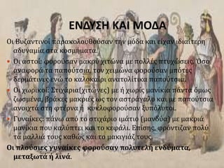 ΕΝΔΥΣΗ ΚΑΙ ΜΟΔΑ
Οι Βυζαντινοί παρακολουθούσαν την μόδα και είχαν ιδιαίτερη
αδυναμία στα κοσμήματα.
 Οι αστοί: φορούσαν μακρύ χιτώνα με πολλές πτυχώσεις. Όσο
αναφορά τα παπούτσια, τον χειμώνα φορούσαν μπότες
δερμάτινες ενώ το καλοκαίρι ανατολίτικα παπούτσια.
 Οι χωρικοί: Στιχάρια(χιτώνες) με ή χωρίς μανίκια πάντα όμως
ζωσμένα, βράκες μακριές ως τον αστράγαλο και με παπούτσια
ανοιχτά στη φτέρνα ή κυκλοφορούσαν ξυπόλυτοι.
 Γυναίκες: πάνω από το στιχάριο ιμάτιο (μανδύα) με μακριά
μανίκια που καλύπτει και το κεφάλι. Επίσης, φρόντιζαν πολύ
τα μαλλιά τους καθώς και το μακιγιάζ τους.
Οι πλούσιες γυναίκες φορούσαν πολυτελή ενδύματα,
μεταξωτά ή λινά.
 