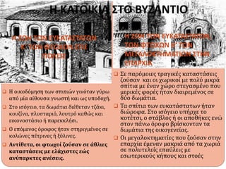 Η ΚΑΤΟΙΚΙΑ ΣΤΟ ΒΥΖΑΝΤΙΟ
Η ΖΩΗ ΤΩΝ ΕΥΚΑΤΑΣΤΑΤΩΝ
Κ’ ΤΩΝ ΦΤΩΧΩΝ ΣΤΙΣ
ΠΟΛΕΙΣ
Η ΖΩΗ ΤΩΝ ΕΥΚΑΤΑΣΤΑΤΩΝ,
ΤΩΝ ΦΤΩΧΩΝ Κ’ ΤΩΝ
ΜΕΓΑΛΟΚΤΗΜΑΤΙΩΝ ΣΤΗΝ
ΕΠΑΡΧΙΑ
 Η οικοδόμηση των σπιτιών γινόταν γύρω
από μία αίθουσα γνωστή και ως υποδοχή.
 Στο ισόγειο, τα δωμάτια διέθεταν τζάκι,
κουζίνα, πλυσταριό, λουτρό καθώς και
εικονοστάσιο ή παρεκκλήσι.
 Ο επόμενος όροφος ήταν στηριγμένος σε
κολώνες πέτρινες ή ξύλινες.
 Αντίθετα, οι φτωχοί ζούσαν σε άθλιες
καταστάσεις με ελάχιστες εώς
ανύπαρκτες ανέσεις.
 Σε παρόμοιες τραγικές καταστάσεις
ζούσαν και οι χωρικοί με πολύ μικρά
σπίτια με έναν χώρο στεγασμένο που
μερικές φορές ήταν διαιρεμένος σε
δύο δωμάτια.
 Τα σπίτια των ευκατάστατων ήταν
διώροφα. Στο ισόγειο υπήρχε το
κοτέτσι, ο στάβλος ή οι αποθήκες ενώ
στον πάνω όροφο βρίσκονταν τα
δωμάτια της οικογενείας.
 Οι μεγαλοκτηματίες που ζούσαν στην
επαρχία έμεναν μακριά από τα χωριά
σε πολυτελείς επαύλεις με
εσωτερικούς κήπους και στοές.
 