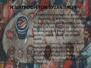 Η ΔΙΑΤΡΟΦΗ ΤΩΝ ΒΥΖΑΝΤΙΝΩΝ
 Αγαπούσαν ιδιαίτερα το φαγητό, με
εξαίρεση τις περιόδους νηστείας.
 Τα περιεχόμενα του γεύματος και του
δείπνου σε ένα Βυζαντινό σπίτι είναι
ποικίλα φαγητά όπως: ορεκτικά,
κρέατα, ψάρια, γλυκά και φυσικά
κρασί.
 Ο μέσος Βυζαντινός δεν έχουν πολλές
διατροφικές επιλογές επειδή
αντιμετώπιζαν αρκετά συχνά εχθρικές
επιδρομές, επιδημίες, αυθαιρεσίες των
δυνατών και των αξιοματούχων και
θεομηνίες.
 