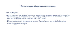 ΠΡΟΣΔΟΚΏΜΕΝΑ ΜΑΘΗΣΙΑΚΆ ΑΠΟΤΕΛΈΣΜΑΤΑ
• Οι μαθητές:
• α) ελέγχουν, επιβεβαιώνουν με παραδείγματα και αποτιμούν το ρόλο
και την επίδραση της εικόνας στη ζωή τους
• β) ανιχνεύουν τη λειτουργία και τις διαστάσεις της ειδωλολατρίας
στον σύγχρονο κόσμο
 