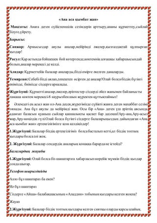 «Ана аса қымбат жан»
Мақсаты: Анаға деген сүйіспеншілік сезімдерін арттыру,ананы құрметтеу,сыйлай
білуге,үйрету.
Барысы:
Санжар: Армысыздар аяулы аналар,мейірімді әжелер,қызғалдақтай құлпырған
қыздар!
Расул:Қар астында бәйшешек бой көтергенде,көктемнің алғашқы хабаршысындай
болып,аналар мерекесі де келді.
Алидар: Құрметтейік балалар аналарды,біздіөмірге әкелген даналарды.
Темирлан:Себебі бізді аялап,әлпештеп өсірген де аналар!Олай болсабіздің бүгінгі
әнімізде, биімізде сіздергеарналады.
Жүргізуші: Құрметтіаналар,әжелер,әріптестер сіздерді әйел жанымен байланысты
тамаша көктем мерекесі-8 наурызбеншын жүректен құттықтаймыз!
Әлемдегі ең асыл жан ол-Ана десек,жүрегімізде сүйікті жанға деген махаббат сезімі
оянады. Ана бұл аяулы да мейірімді жан. Осы бір «Ана» деген үш әріптің аясында
адамзат баласын қуаныш сыйлар қаншалықты қасиет бар десеңші!Ару-ана,Ару-асыл
жар,Ару-көңілдің гүлі.Олай болса бүгінгі сіздерге балаларыңыздың дайындаған «Ана
аса қымбат жан» ертеңгілігімізге қош келдіңіздер!
1.Жүргізуші: Балалар біздің ертеңгілігіміз болсабасталып кетті,ал біздің топтың
қыздары болсаәлі жоқ.
2. Жүргізуші: Балалар сендердің аналарың қонаққа барардане істейді?
Балалардың жауабы
1.Жүргізуші: Олай болса біз шашатарзға хабарласыпкөрейік мүмкін біздің қыздар
сондашығар.
Телефон шырылдайды
Алло бұл шаштараз ба екен?
Иә бұл шаштараз
Сіздерге «Айша» балабақшасының «Аладдин» тобыныңқыздары келген жоқпа?
Жауап
2.Жүргізуші: Балалар біздің топтың қыздары келген сиятқы оларды қарсы алайық.
 