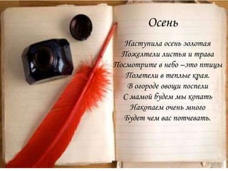 Осень
Наступила осень золотая
Пожелтели листья и трава
Посмотрите в небо –это птицы
Полетели в теплые края.
В огороде овощи поспели
С мамой будем мы копать
Накопаем очень много
Будет чем вас потчевать.
 