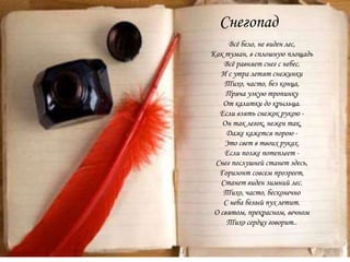 Снегопад
Всё бело, не виден лес,
Как туман, в сплошную площадь
Всё равняет снег с небес.
И с утра летят снежинки
Тихо, часто, без конца,
Пряча узкую тропинку
От калитки до крыльца.
Если взять снежок рукою -
Он так легок, нежен так,
Даже кажется порою -
Это свет в твоих руках.
Если позже потеплеет -
Снег послушней станет здесь,
Горизонт совсем прозреет,
Станет виден зимний лес.
Тихо, часто, бесконечно
С неба белый пух летит.
О святом, прекрасном, вечном
Тихо сердцу говорит..
 
