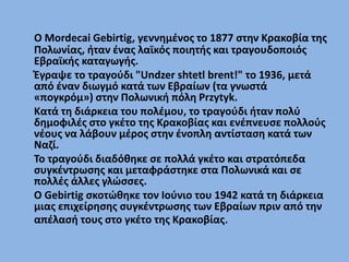 Ο Mordecai Gebirtig, ένας λαϊκός ποιητής και τραγουδοποιός Εβραϊκής
καταγωγής, γεννήθηκε το 1877 στην Κρακοβία της Πολωνία...