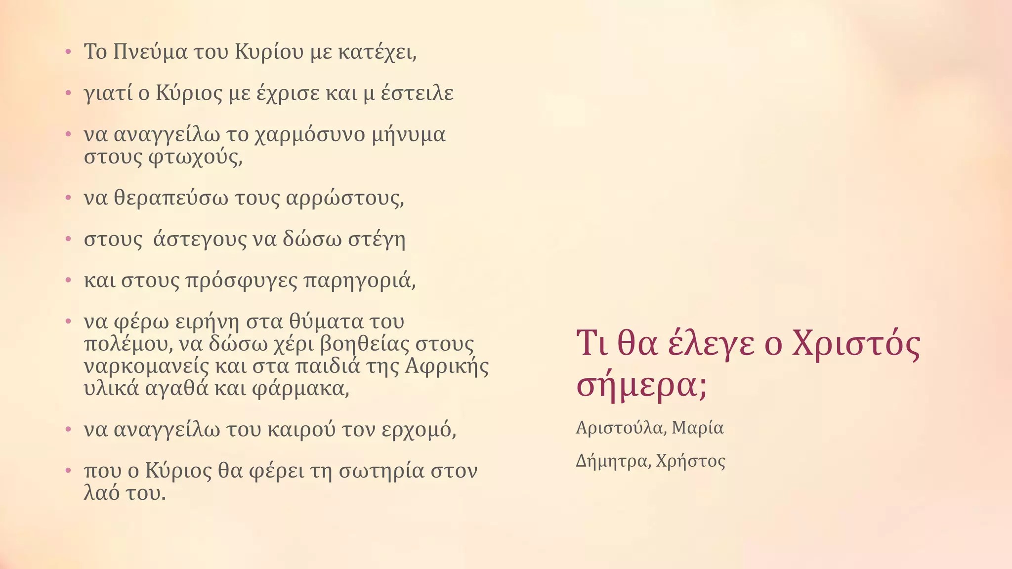 Τι θα ϋλεγε ο Χριςτόσ
ςόμερα;
• Το Πνεύμα του Κυρύου με κατϋχει,
• γιατύ ο Κύριοσ με ϋχριςε και μ ϋςτειλε
• να αναγγεύλω το χαρμόςυνο μόνυμα
ςτουσ φτωχούσ,
• να θεραπεύςω τουσ αρρώςτουσ,
• ςτουσ ϊςτεγουσ να δώςω ςτϋγη
• και ςτουσ πρόςφυγεσ παρηγοριϊ,
• να φϋρω ειρόνη ςτα θύματα του
πολϋμου, να δώςω χϋρι βοηθεύασ ςτουσ
ναρκομανεύσ και ςτα παιδιϊ τησ Αφρικόσ
υλικϊ αγαθϊ και φϊρμακα,
• να αναγγεύλω του καιρού τον ερχομό,
• που ο Κύριοσ θα φϋρει τη ςωτηρύα ςτον
λαό του.
Αριςτούλα, Μαρύα
Δόμητρα, Χρόςτοσ
 