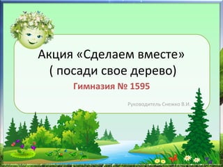 Акция «Сделаем вместе»
( посади свое дерево)
Гимназия № 1595
Руководитель Снежко В.И.
 