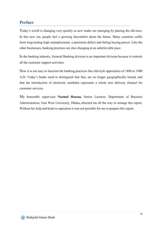 iv
Shahjalal Islami Bank
Preface
Today’s world is changing very quickly as new trades are emerging by placing the old ones.
In this new era, people feel a growing discomfort about the future. Many countries suffer
from long-lasting high unemployment, a persistent deficit and failing buying power. Like the
other businesses, banking practices are also changing at an unbelievable pace.
In the banking industry, General Banking division is an important division because it controls
all the customer support activities.
Now it is not easy to function the banking practices like old-style approaches of 1800 or 1900
A.D. Today’s banks need to distinguish that they are no longer geographically bound, and
that the introduction of electronic autobahn represents a whole new delivery channel for
customer services.
My honorable supervisor Nazmul Hassan, Senior Lecturer, Department of Business
Administration, East West University, Dhaka, directed me all the way to arrange this report.
Without his help and kind co-operation it was not possible for me to prepare this report.
 