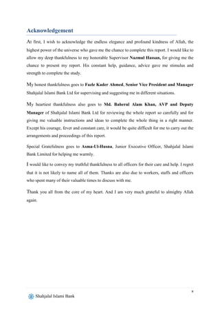 v
Shahjalal Islami Bank
Acknowledgement
At first, I wish to acknowledge the endless elegance and profound kindness of Allah, the
highest power of the universe who gave me the chance to complete this report. I would like to
allow my deep thankfulness to my honorable Supervisor Nazmul Hassan, for giving me the
chance to present my report. His constant help, guidance, advice gave me stimulus and
strength to complete the study.
My honest thankfulness goes to Fazle Kader Ahmed, Senior Vice President and Manager
Shahjalal Islami Bank Ltd for supervising and suggesting me in different situations.
My heartiest thankfulness also goes to Md. Baherul Alam Khan, AVP and Deputy
Manager of Shahjalal Islami Bank Ltd for reviewing the whole report so carefully and for
giving me valuable instructions and ideas to complete the whole thing in a right manner.
Except his courage, fever and constant care, it would be quite difficult for me to carry out the
arrangements and proceedings of this report.
Special Gratefulness goes to Asma-Ul-Husna, Junior Executive Officer, Shahjalal Islami
Bank Limited for helping me warmly.
I would like to convey my truthful thankfulness to all officers for their care and help. I regret
that it is not likely to name all of them. Thanks are also due to workers, staffs and officers
who spent many of their valuable times to discuss with me.
Thank you all from the core of my heart. And I am very much grateful to almighty Allah
again.
 