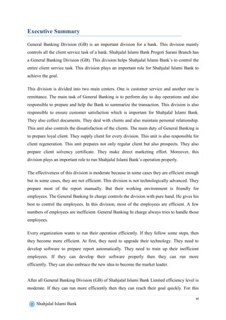 vi
Shahjalal Islami Bank
Executive Summary
General Banking Division (GB) is an important division for a bank. This division mainly
controls all the client service task of a bank. Shahjalal Islami Bank Progoti Sarani Branch has
a General Banking Division (GB). This division helps Shahjalal Islami Bank’s to control the
entire client service task. This division plays an important role for Shahjalal Islami Bank to
achieve the goal.
This division is divided into two main centers. One is customer service and another one is
remittance. The main task of General Banking is to perform day to day operations and also
responsible to prepare and help the Bank to summarize the transaction. This division is also
responsible to ensure customer satisfaction which is important for Shahjalal Islami Bank.
They also collect documents. They deal with clients and also maintain personal relationship.
This unit also controls the dissatisfaction of the clients. The main duty of General Banking is
to prepare loyal client. They supply client for every division. This unit is also responsible for
client regeneration. This unit prepares not only regular client but also prospects. They also
prepare client solvency certificate. They make direct marketing effort. Moreover, this
division plays an important role to run Shahjalal Islami Bank’s operation properly.
The effectiveness of this division is moderate because in some cases they are efficient enough
but in some cases, they are not efficient. This division is not technologically advanced. They
prepare most of the report manually. But their working environment is friendly for
employees. The General Banking In charge controls the division with pure hand. He gives his
best to control the employees. In this division, most of the employees are efficient. A few
numbers of employees are inefficient. General Banking In charge always tries to handle those
employees.
Every organization wants to run their operation efficiently. If they follow some steps, then
they become more efficient. At first, they need to upgrade their technology. They need to
develop software to prepare report automatically. They need to train up their inefficient
employees. If they can develop their software properly then they can run more
efficiently. They can also embrace the new idea to become the market leader.
After all General Banking Division (GB) of Shahjalal Islami Bank Limited efficiency level is
moderate. If they can run more efficiently then they can reach their goal quickly. For this
 