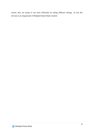 vii
Shahjalal Islami Bank
reason, they are trying to run more efficiently by taking different strategy. At last this
division is an integral part of Shahjalal Islami Bank Limited.
 