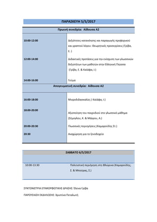 ΠΑΡΑ΢ΚΕΤΗ 5/5/2017
Πρωινή ςυνεδρία: Αίθουςα Α2
10:00-12:00 Δεξιότητεσ κατανόηςησ και παραγωγήσ προφορικοφ
και γραπτοφ λόγου: Θεωρητικζσ προςεγγίςεισ (Γρίβα,
Ε. )
12:00-14:00
14:00-16:00
Διδακτικζσ προτάςεισ για την ενίςχυςη των γλωςςικών
δεξιοτήτων των μαθητών ςτην Ελληνική Γλώςςα
(Γρίβα, Ε. & Καϊάφα, Ι.)
Γεφμα
Απογευματινή ςυνεδρία: Αίθουςα Α2
16:00-18:00
18:00-20:00
20:00-20:30
Μικροδιδαςκαλίεσ ( Καϊάφα, Ι.)
Αξιοποίηςη του παιχνιδιοφ ςτο γλωςςικό μάθημα
(΢ζμογλου, Κ. & Μάγγου, Α.)
Γλωςςικζσ περιηγήςεισ (Καμαροφδησ ΢τ.)
20:30 Αναχώρηςη για το ξενοδοχείο
΢ΑΒΒΑΣΟ 6/5/2017
10:00-13:30 Πολιτιςτική περιήγηςη ςτη Φλώρινα (Καμαροφδησ,
΢. & Μποφρασ, ΢.)
΢ΤΝΣΟΝΙ΢ΣΡΙΑ ΕΠΙΜΟΡΦΩΣΙΚΗ΢ ΔΡΑ΢Η΢: Ζλενα Γρίβα
ΠΑΡΟΤ΢ΙΑ΢Η ΕΚΔΗΛΩ΢Η΢: Χριςτίνα Πεταλωτή
 