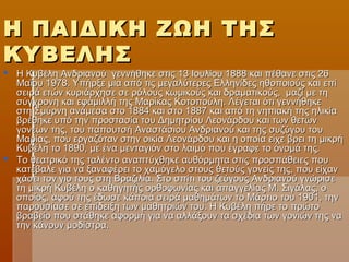 Η ΠΑΙΔΙΚΗ ΖΩΗ ΤΗΣΗ ΠΑΙΔΙΚΗ ΖΩΗ ΤΗΣ
ΚΥΒΕΛΗΣΚΥΒΕΛΗΣ
 Η Κυβέλη Ανδριανού γεννήθηκε στις 13 Ιουλίου 1888 και πέθανε στις 26Η Κυβέλη Ανδριανού γεννήθηκε στις 13 Ιουλίου 1888 και πέθανε στις 26
Μαΐου 1978. Υπήρξε μια από τις μεγαλύτερες Ελληνίδες ηθοποιούς και επίΜαΐου 1978. Υπήρξε μια από τις μεγαλύτερες Ελληνίδες ηθοποιούς και επί
σειρά ετών κυριάρχησε σε ρόλους κωμικούς και δραματικούς, μαζί με τησειρά ετών κυριάρχησε σε ρόλους κωμικούς και δραματικούς, μαζί με τη
σύγχρονη και εφάμιλλή της Μαρίκας Κοτοπούλη. Λέγεται ότι γεννήθηκεσύγχρονη και εφάμιλλή της Μαρίκας Κοτοπούλη. Λέγεται ότι γεννήθηκε
στη Σμύρνη ανάμεσα στο 1884 και στο 1887 και από τη νηπιακή της ηλικίαστη Σμύρνη ανάμεσα στο 1884 και στο 1887 και από τη νηπιακή της ηλικία
βρέθηκε υπό την προστασία του Δημητρίου Λεονάρδου και των θετώνβρέθηκε υπό την προστασία του Δημητρίου Λεονάρδου και των θετών
γονέων της, του παπουτσή Αναστάσιου Ανδριανού και της συζύγου τουγονέων της, του παπουτσή Αναστάσιου Ανδριανού και της συζύγου του
Μαρίας, που εργαζόταν στην οικία Λεονάρδου και η οποία είχε βρει τη μικρήΜαρίας, που εργαζόταν στην οικία Λεονάρδου και η οποία είχε βρει τη μικρή
Κυβέλη το 1890, με ένα μενταγιόν στο λαιμό που έγραφε το όνομά της.Κυβέλη το 1890, με ένα μενταγιόν στο λαιμό που έγραφε το όνομά της.
 Το θεατρικό της ταλέντο αναπτύχθηκε αυθόρμητα στις προσπάθειες πουΤο θεατρικό της ταλέντο αναπτύχθηκε αυθόρμητα στις προσπάθειες που
κατέβαλε για να ξαναφέρει το χαμόγελο στους θετούς γονείς της, που είχανκατέβαλε για να ξαναφέρει το χαμόγελο στους θετούς γονείς της, που είχαν
χάσει τον γιο τους στη Βραζιλία. Στο σπίτι του ζεύγους Ανδριανού γνώρισεχάσει τον γιο τους στη Βραζιλία. Στο σπίτι του ζεύγους Ανδριανού γνώρισε
τη μικρή Κυβέλη ο καθηγητής ορθοφωνίας και απαγγελίας Μ. Σιγάλας, οτη μικρή Κυβέλη ο καθηγητής ορθοφωνίας και απαγγελίας Μ. Σιγάλας, ο
οποίος, αφού της έδωσε κάποια σειρά μαθημάτων το Μάρτιο του 1901, τηνοποίος, αφού της έδωσε κάποια σειρά μαθημάτων το Μάρτιο του 1901, την
παρουσίασε σε επίδειξη των μαθητριών του. Η Κυβέλη πήρε το πρώτοπαρουσίασε σε επίδειξη των μαθητριών του. Η Κυβέλη πήρε το πρώτο
βραβείο που στάθηκε αφορμή για να αλλάξουν τα σχέδια των γονιών της ναβραβείο που στάθηκε αφορμή για να αλλάξουν τα σχέδια των γονιών της να
την κάνουν μοδίστρα.την κάνουν μοδίστρα.
 