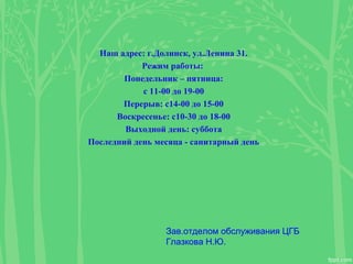 Наш адрес: г.Долинск, ул.Ленина 31.
Режим работы:
Понедельник – пятница:
с 11-00 до 19-00
Перерыв: с14-00 до 15-00
Воскресенье: с10-30 до 18-00
Выходной день: суббота
Последний день месяца - санитарный день
Зав.отделом обслуживания ЦГБ
Глазкова Н.Ю.
 
