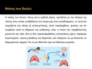 Η νόσος των δυτών, όπως και η εμβολή αέρος, σχετίζεται με την αλλαγή της
πίεσης στην οποία υποβάλλεται στο σώμα μας όταν καταδυόμαστε, γι' αυτό και
ονομάζεται και νόσος εξ αποσυμπίεσης. Αυτό περιλαμβάνει, φυσικά, και ότι
συμβαίνει κατά τη διάρκεια της ανάδυσης, όταν η πίεση του περιβάλλοντος
μειώνεται και πάλι. Και οι δύο προαναφερθείσες καταστάσεις έχουν παρόμοια
συμπτώματα, πρώτες βοήθειες και θεραπεία, και ενδέχεται να μη δύνανται να
διαχωριστούν αρχικά. Για το μη ειδικό δεν έχει και ιδιαίτερη σημασία.
 