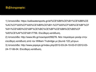 1) Ιστοσελίδα: https://safewatersports.gr/el/%CE%B8%CE%B1%CE%BB%CE
%AC%CF%83%CF%83%CE%B9%CE%B1-%CF%83%CF%80%CE%BF%CF
%81/%CE%BD%CE%BF%CE%BC%CE%BF%CE%B8%CE%B5%CF
%83%CE%AF%CE%B1/7756. Ελεύθερη κατάδυση.
2) Ιστοσελίδα: http://www.lifo.gr/now/sport/99276. Νέο παγκόσμιο ρεκόρ στην
ελεύθερη κατάδυση από τον William Trubridge με βουτιά 122 μέτρων.
3) Ιστοσελίδα: http://www.popeye.gr/index.php/2012-03-24-10-03-01/2012-03-
24-17-06-04. Ελεύθερη κατάδυση.
 