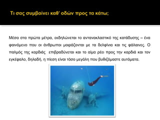 Μέσα στα πρώτα μέτρα, εκδηλώνεται το αντανακλαστικό της κατάδυσης – ένα
φαινόμενο που οι άνθρωποι μοιράζονται με τα δελφίνια και τις φάλαινες. Ο
παλμός της καρδιάς επιβραδύνεται και το αίμα ρέει προς την καρδιά και τον
εγκέφαλο, δηλαδή, η πίεση είναι τόσο μεγάλη που βυθιζόμαστε αυτόματα.
 