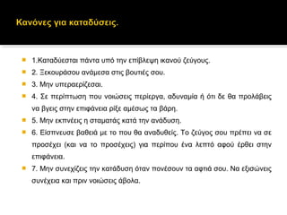  1.Καταδύεσται πάντα υπό την επίβλεψη ικανού ζεύγους.
 2. Ξεκουράσου ανάμεσα στις βουτιές σου.
 3. Μην υπεραερίζεσαι.
 4. Σε περίπτωση που νοιώσεις περίεργα, αδυναμία ή ότι δε θα προλάβεις
να βγεις στην επιφάνεια ρίξε αμέσως τα βάρη.
 5. Μην εκπνέεις η σταματάς κατά την ανάδυση.
 6. Είσπνευσε βαθειά με το που θα αναδυθείς. Το ζεύγος σου πρέπει να σε
προσέχει (και να το προσέχεις) για περίπου ένα λεπτό αφού έρθει στην
επιφάνεια.
 7. Μην συνεχίζεις την κατάδυση όταν πονέσουν τα αφτιά σου. Να εξισώνεις
συνέχεια και πριν νοιώσεις άβολα.
 