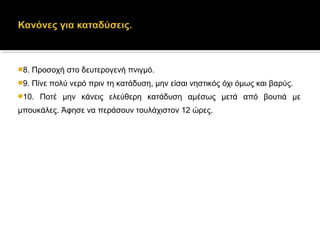 8. Προσοχή στο δευτερογενή πνιγμό.
9. Πίνε πολύ νερό πριν τη κατάδυση, μην είσαι νηστικός όχι όμως και βαρύς.
10. Ποτέ μην κάνεις ελεύθερη κατάδυση αμέσως μετά από βουτιά με
μπουκάλες. Άφησε να περάσουν τουλάχιστον 12 ώρες.
 