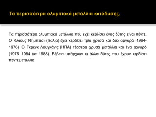 Τα περισσότερα ολυμπιακά μετάλλια που έχει κερδίσει ένας δύτης είναι πέντε. 
Ο  Κλάους  Ντιμπιάσι  (Ιταλία)  έχει  κερδίσει  τρία  χρυσά  και  δύο  αργυρά  (1964-
1976).  Ο  Γκρεγκ  Λουγκάνις  (ΗΠΑ)  τέσσερα  χρυσά  μετάλλια  και  ένα  αργυρό 
(1976,  1984  και  1988).  Βέβαια  υπάρχουν  κι  άλλοι  δύτες  που  έχουν  κερδίσει 
πέντε μετάλλια.
 