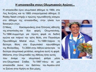 Η ιστιοσανίδα στους Ολυμπιακούς Αγώνες…
Η ιστιοσανίδα έγινε ολυμπιακό άθλημα το 1984, στο
Λος Άντζελες και το 1985 επαγγελματικό άθλημα. Ο
Robby Naish υπήρξε ο πρώτος πρωταθλητής κόσμου
στο άθλημα της ιστιοσανίδας, στην ηλικία των
δεκατριών ετών.
Ο Νίκος Κακλαμανάκης είναι Έλληνας αθλητής
της ιστιοπλοΐας και δύο φορές Ολυμπιονίκης.
Το 1986 συμμετέχει για πρώτη φορά σε διεθνή
αγώνα και παίρνει την τρίτη θέση, στο Παγκόσμιο
Πρωτάθλημα Μistral νέων. Το 1989 παίρνει τη
δεύτερη θέση στο Ευρωπαϊκό πρωτάθλημα
της Φινλανδίας. Το 2004 στην Αθήνα κατέκτησε το
δεύτερο ολυμπιακό μετάλλιο, ασημένιο αυτή τη φορά.
Μάλιστα, στην Ολυμπιάδα της Αθήνας ήταν αυτός
που άναψε την ολυμπιακή φλόγα μέσα
στο Ολυμπιακό Στάδιο. Το 1997 πάνω σε μια
ιστιοσανίδα έκανε τον διάπλου του Αιγαίου από
το Σούνιο στην Κρήτη σε δύο μέρες.
 