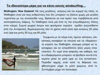 Τα ιδανικότερα μέρη για να κάνει κανείς windsurfing…
Wellington, New Zealand: Με τους μεγάλους ανέμους και την κομψή της πόλη, το
Wellington είναι για τους ανθρώπους που δεν μπορούν να ζήσουν χωρίς μια μεγάλη
περιπέτεια με την ιστιοσανίδα τους. Βρίσκεται σε ένα λιμάνι που περιβάλλεται από
καταπράσινους λόφους. Το Wellington είναι μία από τις πιο ανεμοδαρμένες πόλεις
στον κόσμο. Συχνοί ψυχροί άνεμοι σαν φυσήματα περνάνε σχεδόν ανεμπόδιστα
από την Ανταρκτική, δημιουργώντας όλο το χρόνο κατά μέσο όρο ανέμους 20 μίλια
ανά ώρα και ριπές 50 έως και 60 μίλια.
Σύμφωνα με τα λόγια ενός πρώην κάτοικου, εάν
κάποιος καταφέρει να πλεύσει και να «δαμάσει»
τα κύματα του Wellington, σίγουρα μπορεί να το
καταφέρει και σε οποιοδήποτε άλλο μέρος στον
πλανήτη .Το νερό είναι ασφαλές και καθαρό, και
οι ενδιαφερόμενοι μπορούν να βρεθούν κοντά στα
κύματα μέσα σε μισή ώρα με ένα αυτοκίνητο.
Περίοδοι αιχμής είναι κατά τη διάρκεια του
φθινοπώρου μέχρι τα μέσα χειμώνα, από το
Σεπτέμβριο μέχρι τον Ιανουάριο.
 