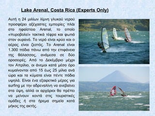 Lake Arenal, Costa Rica (Experts Only)
Αυτή η 24 μιλίων λίμνη γλυκού νερού
προσφέρει αξέχαστες εμπειρίες πλάι
στο ηφαίστειο Arenal, το οποίο
«πυροβολεί» τακτικά τέφρα και φωτιά
στον ουρανό. Το νερό είναι κρύο και ο
αέρας είναι ζεστός. Το Arenal είναι
1.300 πόδια πάνω από την επιφάνεια
της θάλασσας, ανάμεσα σε δύο
οροσειρές. Από το Δεκέμβριο μέχρι
τον Απρίλιο, οι άνεμοι κατά μέσο όρο
κυμαίνονται από 15 έως 25 μίλια ανά
ώρα και τα κύματα είναι πέντε πόδια
υψηλά. Είναι ένα εξαιρετικό μέρος για
surfing με την αδρεναλίνη να ανεβαίνει
στα ύψη, αλλά οι αρχάριοι θα πρέπει
να μείνουν κοντά στις τουριστικές
ομάδες ή στα ήρεμα σημεία κατά
μήκος της ακτής.
 