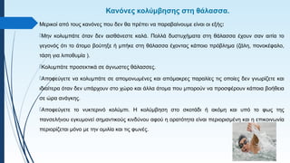 Κανόνες κολύμβησης στη θάλασσα.
Μερικοί από τους κανόνες που δεν θα πρέπει να παραβαίνουμε είναι οι εξής:
Μην κολυμπάτε όταν δεν αισθάνεστε καλά. Πολλά δυστυχήματα στη θάλασσα έχουν σαν αιτία το
γεγονός ότι το άτομο βούτηξε ή μπήκε στη θάλασσα έχοντας κάποιο πρόβλημα (ζάλη, πονοκέφαλο,
τάση για λιποθυμία ).
Κολυμπάτε προσεκτικά σε άγνωστες θάλασσες.
Αποφεύγετε να κολυμπάτε σε απομονωμένες και απόμακρες παραλίες τις οποίες δεν γνωρίζετε και
ιδιαίτερα όταν δεν υπάρχουν στο χώρο και άλλα άτομα που μπορούν να προσφέρουν κάποια βοήθεια
σε ώρα ανάγκης.
Αποφεύγετε το νυκτερινό κολύμπι. Η κολύμβηση στο σκοτάδι ή ακόμη και υπό το φως της
πανσελήνου εγκυμονεί σημαντικούς κινδύνου αφού η ορατότητα είναι περιορισμένη και η επικοινωνία
περιορίζεται μόνο με την ομιλία και τις φωνές.
 