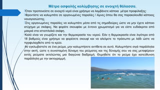 Μέτρα ασφαλής κολύμβησης σε ανοιχτή θάλασσα.
Όταν προπονείστε σε ανοιχτό νερό είναι χρήσιμο να λαμβάνετε κάποια μέτρα προφύλαξης:
Φροντίστε να κολυμπάτε σε οργανωμένες παραλίες / λίμνες όπου θα σας παρακολουθεί κάποιος
ναυαγοσώστης.
Στις οργανωμένες παραλίες να κολυμπάτε μέσα από τις σημαδούρες ώστε να μην έχετε κάποιο
ατύχημα με σκάφος. Να φοράτε σκουφάκι με έντονο χρωματισμό για να είστε ευδιάκριτοι από
μακριά στα ιστιοπλοϊκά σκάφη.
Καλό είναι να γνωρίζετε και την θερμοκρασία του νερού. Εάν η θερμοκρασία είναι λιγότερο από
18 βαθμούς είναι χρήσιμο να φορέσετε σκουφί και να αλείψετε το πρόσωπο με λάδι ώστε να
προφυλαχθείτε από το κρύο.
Αν εγκλωβιστείτε σε ένα ρεύμα, μην κολυμπήσετε αντίθετα σε αυτό. Κολυμπήστε σιγά παράλληλα
στην ακτή, ώστε η συνισταμένη δύναμη του ρεύματος και της δύναμής σου να σας μεταφέρουν
εκτός ρεύματα εκτελώντας μια διαγώνια διαδρομή. Θυμηθείτε ότι το ρεύμα έχει κατεύθυνση
παράλληλη με την ακτογραμμή.
 