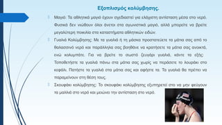 Εξοπλισμός κολύμβησης.
 Μαγιό: Τα αθλητικά μαγιό έχουν σχεδιαστεί για ελάχιστη αντίσταση μέσα στο νερό.
Φυσικά δεν νιώθουν όλοι άνετοι στα αγωνιστικά μαγιό, αλλά μπορείτε να βρείτε
μεγαλύτερη ποικιλία στα καταστήματα αθλητικών ειδών.
 Γυαλιά Κολύμβησης: Με τα γυαλιά ή τη μάσκα προστατεύετε τα μάτια σας από το
θαλασσινό νερό και παράλληλα σας βοηθάνε να κρατήσετε τα μάτια σας ανοικτά,
ενώ κολυμπάτε. Για να βρείτε το σωστό ζευγάρι γυαλιά, κάντε τα εξής:
Τοποθετήστε τα γυαλιά πάνω στα μάτια σας χωρίς να περάσετε το λουράκι στο
κεφάλι. Πατήστε τα γυαλιά στα μάτια σας και αφήστε τα. Τα γυαλιά θα πρέπει να
παραμείνουν στη θέση τους.
 Σκουφάκι κολύμβησης: Το σκουφάκι κολύμβησης εξυπηρετεί στο να μην φεύγουν
τα μαλλιά στο νερό και μειώνει την αντίσταση στο νερό.
 