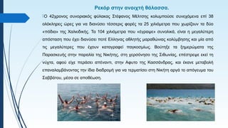 Ρεκόρ στην ανοιχτή θάλασσα.
Ο 42χρονος συνοριακός φύλακας Στέφανος Μέλτσης κολυμπούσε συνεχόμενα επί 38
ολόκληρες ώρες για να διανύσει τέσσερις φορές τα 25 χιλιόμετρα που χωρίζουν τα δύο
«πόδια» της Χαλκιδικής. Τα 104 χιλιόμετρα που «έγραψε» συνολικά, είναι η μεγαλύτερη
απόσταση που έχει διανύσει ποτέ Ελληνας αθλητής μαραθώνιας κολύμβησης και μία από
τις μεγαλύτερες που έχουν καταγραφεί παγκοσμίως. Βούτηξε τα ξημερώματα της
Παρασκευής στην παραλία της Νικήτης, στη χερσόνησο της Σιθωνίας, επέστρεψε εκεί τη
νύχτα, αφού είχε περάσει απέναντι, στην Αφυτο της Κασσάνδρας, και έκανε μεταβολή
επαναλαμβάνοντας την ίδια διαδρομή για να τερματίσει στη Νικήτη αργά το απόγευμα του
Σαββάτου, μέσα σε αποθέωση.
 