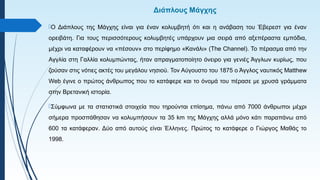 Διάπλους Μάγχης
Ο Διάπλους της Μάγχης είναι για έναν κολυμβητή ότι και η ανάβαση του Έβερεστ για έναν
ορειβάτη. Για τους περισσότερους κολυμβητές υπάρχουν μια σειρά από αξεπέραστα εμπόδια,
μέχρι να καταφέρουν να «πέσουν» στο περίφημο «Κανάλι» (The Channel). Το πέρασμα από την
Αγγλία στη Γαλλία κολυμπώντας, ήταν απραγματοποίητο όνειρο για γενιές Άγγλων κυρίως, που
ζούσαν στις νότιες ακτές του μεγάλου νησιού. Τον Αύγουστο του 1875 ο Άγγλος ναυτικός Matthew
Web έγινε ο πρώτος άνθρωπος που το κατάφερε και το όνομά του πέρασε με χρυσά γράμματα
στην Βρετανική ιστορία.
Σύμφωνα με τα στατιστικά στοιχεία που τηρούνται επίσημα, πάνω από 7000 άνθρωποι μέχρι
σήμερα προσπάθησαν να κολυμπήσουν τα 35 km της Μάγχης αλλά μόνο κάτι παραπάνω από
600 τα κατάφεραν. Δύο από αυτούς είναι Έλληνες. Πρώτος το κατάφερε ο Γιώργος Μαθάς το
1998.
 