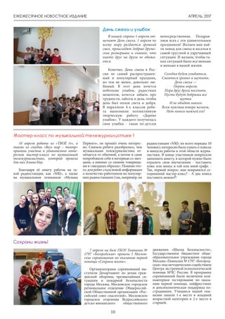 АПРЕЛЬ, 2017ЕЖЕМЕСЯЧНОЕ НОВОСТНОЕ ИЗДАНИЕ
10
День смеха и улыбок
В нашей стране 1 апреля от-
мечают День смеха. 1 апреля по
всему миру раздается громкий
смех, происходят добрые друже-
ские розыгрыши и главное, что
никто друг на друга не обижа-
ется.
Конечно, День смеха в Рос-
сии не самый распространен-
ный и популярный праздник,
но тем не менее, довольно лю-
бимый. В этот день хочется
побольше улыбок, радостных
моментов, хочется забыть про
трудности, заботы и дела, чтобы
день был полон света и добра.
В параллели 4-х классов ребя-
та выполнили коллективную
творческую работу «Дерево
улыбок». У каждого получилась
своя улыбка - такая по-детски
непосредственная. Поздрав-
ляем всех с эти удивительным
праздником! Желаем вам най-
ти повод для смеха и веселья в
самой грустной и удручающей
ситуации. И желаем, чтобы та-
ких ситуаций было все меньше
и меньше в вашей жизни.
Сегодня будем улыбаться,
Смеяться громко и шутить.
День смеха —
Первое апреля,
Пора друг друга веселить.
Пусть будут добрыми все
шутки
И не обидят никого.
Всем чувства юмора желаем,
Нет ничего важней его!
10 апреля ребята из «ТВОЁ tv», а
также из студии «Весь мир – театр»
приняли участие в удивительно инте-
ресном мастер-классе по музыкальной
тележурналистике, который провела
для них Алина Нау.
Благодаря её опыту работы на та-
кой радиостанции, как «NRJ», а также
на музыкальном телеканале «Музыка
Мастер-класс по музыкальной тележурналистике 1
Первого», он прошёл очень интерес-
но. Сначала ребята разобрались, чем
музыкальная тележурналистика от-
личается от обычной, а потом и сами
попробовали себя в интервью со звез-
дами, а именно со своими товарища-
ми в «звездных образах». Помимо это-
го,дляребятсталановойинформация
о количество работников на популяр-
ныхрадиостанциях(так,например,на
радиостанции «NRJ» их всего порядка 10
человек); интересно было узнать о плюсах
и минусах работы в этой области журна-
листики. В конце участников попросили
заполнить анкету, в которой нужно было
отразить свои впечатления - поставить
плюс или минус в той или иной графе. -
Так, первый вопрос: вам понравился се-
годняшний мастер-класс? - А два плюса
поставить можно?!
7 апреля на базе ГБОУ Гимназии №
1797 «Богородская» прошли I Москов-
ские соревнования по оказанию первой
помощи «Сохрани жизнь».
Организаторами соревнований вы-
ступили Департамент по делам граж-
данской обороны, чрезвычайным си-
туациям и пожарной безопасности
города Москвы, Московское городское
региональное отделение Общероссий-
ской Общественной организации «Рос-
сийский союз спасателей», Московское
городское отделение Всероссийского
детско-юношеского общественного
движения «Школа Безопасности»,
Государственное бюджетное обще-
образовательное учреждение города
Москвы «Гимназия № 1797 «Богород-
ская» под методическим содействием
Центра экстренной психологической
помощи МЧС России. В программу
соревнований были включены ком-
пьютерное тестирование по оказа-
нию первой помощи, лайфрестлинг
и допсихологическая поддержка по-
страдавших. Учащиеся нашей гим-
назии заняли 1-е место в младшей
возрастной категории и 2-е место в
старшей.
Сохрани жизнь!
 