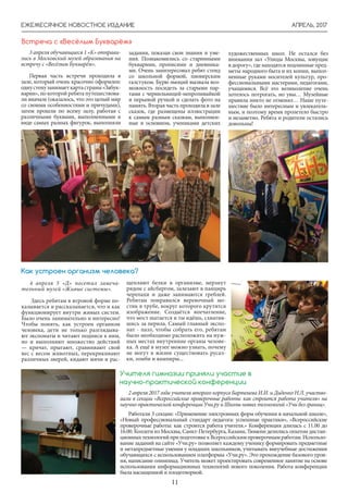 АПРЕЛЬ, 2017
11
ЕЖЕМЕСЯЧНОЕ НОВОСТНОЕ ИЗДАНИЕ
4 апреля 5 «Д» посетил замеча-
тельный музей «Живые системы».
Здесь ребятам в игровой форме по-
казывается и рассказывается, что и как
функционирует внутри живых систем.
Было очень занимательно и интересно!
Чтобы понять, как устроен организм
человека, дети не только разглядыва-
ют экспонаты и читают подписи к ним,
но и выполняют множество действий
— кричат, прыгают, сравнивают свой
вес с весом животных, перекрикивают
различных зверей, кидают мячи и рас-
щепляют белки в организме, мерзнут
рядом с айсбергом, залезают в панцирь
черепахи и даже занимаются греблей.
Ребятам понравился веревочный мо-
стик в трубе, вокруг которого крутится
изображение. Создаётся впечатление,
что мост шатается и ты идёшь, схватив-
шись за перила. Самый главный экспо-
нат - пазл, чтобы собрать его, ребятам
было необходимо расположить на нуж-
ных местах внутренние органы челове-
ка. А ещё в музее можно узнать, почему
не могут в жизни существовать русал-
ки, зомби и вампиры...
Как устроен организм человека?
3 апреля обучающиеся 1 «К» отправи-
лись в Московский музей образования на
встречу с «Весёлым Букварём».
Первая часть встречи проходила в
зале, который очень красочно оформлен:
однустенузанимаеткартастраны«Забук-
варии», по которой ребята путешествова-
ли вначале (оказалось, что это целый мир
со своими особенностями и причудами),
затем прошли по всему залу, работая с
различными буквами, выполненными в
виде самых разных фигурок, выполняли
Встреча с «Весёлым Букварём»
задания, показав свои знания и уме-
ния. Познакомились со старинными
букварями, прописями и дневника-
ми. Очень заинтересовал ребят стенд
со школьной формой, пионерским
галстуком. Бурю эмоций вызвала воз-
можность посидеть за старыми пар-
тами с чернильницей-непроливайкой
и перьевой ручкой и сделать фото на
память. Вторая часть проходила в зале
сказок, где размещены иллюстрации
к самым разным сказкам, выполнен-
ные в основном, учениками детских
художественных школ. Не остался без
внимания зал «Улицы Москвы, зовущие
в дорогу», где находятся подлинные пред-
меты народного быта и их копии, выпол-
ненные руками носителей культур, про-
фессиональными мастерами, педагогами,
учащимися. Всё это великолепие очень
хотелось потрогать, но увы… Музейные
правила никто не отменял… Наше путе-
шествие было интересным и увлекатель-
ным, и поэтому время пролетело быстро
и незаметно. Ребята и родители остались
довольны!
2 апреля 2017 года учителя второго корпуса Бартенева И.И. и Диденко Н.Л. участво-
вали в секции «Всероссийские проверочные работы: как строится работа учителя» на
научно-практической конференции Учи.ру и Школы новых технологий «Учи без границ».
Работали 3 секции: «Применение электронных форм обучения в начальной школе»,
«Новый профессиональный стандарт педагога: успешные практики», «Всероссийские
проверочные работы: как строится работа учителя.» Конференция длилась с 11.00 до
16.00. Коллеги из Москвы, Санкт-Петербурга, Казани, Тюмени делились опытом дистан-
ционныхтехнологийприподготовкекВсероссийскимпроверочнымработам.Использо-
вание заданий на сайте «Учи.ру» позволяет каждому ученику формировать предметные
и метапредметные умения у младших школьников, учитывать внеучебные достижения
обучающихся с использованием платформы «Учи.ру». Это прохождение базового уров-
ня, написание олимпиад. Учитель может проектировать современное занятие на основе
использования информационных технологий нового поколения. Работа конференции
была насыщенной и плодотворной.
Учителя гимназии приняли участие в
научно-практической конференции
 