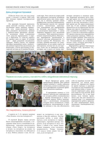 АПРЕЛЬ, 2017
15
ЕЖЕМЕСЯЧНОЕ НОВОСТНОЕ ИЗДАНИЕ
День рождения трамвая
В Москве более чем сто лет тому
назад, а точнее, 6 апреля 1899 года
был запущен первый электрический
трамвай.
Он произвёл большой переполох
среди жителей столицы, потому что
постепенно начал заменять привыч-
ную сеть конно-железной дороги.
День рождения московского трамвая
с удовольствием празднуют москви-
чи, вспоминая этапы становления
этого средства перемещения. 6 апре-
ля в параллели 3-х классов корпуса
№1 прошел урок из серии «Я познаю
мир» - «День рождения московского
трамвая». Ребята узнали, что первый
прообраз трамвайного депо с немного-
численным парком был расположен на
Башиловке, а вагон проследовал от Бу-
тырской заставы до остановки Петров-
ский парк. Этот совсем не скоростной
вид транспорта москвичи полюбили
практически сразу, они очень горди-
лись им и считали трамвай самым
комфортным способом перемещения.
На протяжении многих лет трамвай
остается экологичным транспор-
том, подходящим для перемещения
на большие расстояния. Учащие-
ся посмотрели видеосюжет о самом
любимом маршруте всех москвичей
- «Аннушка». Урок закончился выпол-
нением творческой работы. Внекласс-
ное мероприятие организовали и
провели классные руководители 3-х
классов корпуса №1. Возможно, что
сегодня, трамвай выглядит не супер-
современным, но все равно ездить на
нём приятно, потому что он, не торо-
пясь, везёт нас по любимым улицам,
которые, как и много лет назад, при-
Весна! Прекрасное время, когда
пробуждается природа. Тает ледяной
покров водоёмов и, чтобы избежать
несчастных случаев на водоёмах, нуж-
но не пренебрегать основными прави-
лами безопасного поведения.
В преддверии каникул в 1»А»
прошло внеклассное мероприятие,
на котором ребята познакомились
с мерами безопасности у воды в
весенний период. Ребята знакоми-
лись с различными ситуациями,
которые могут возникнуть у воды,
разбирали, анализировали и дела-
ли выводы о том, как обезопасить
себя на водоёмах весной. Они
выяснили, что нельзя нахо-
диться на обрывистом берегу
во время паводка и ледохода,
что игры на льду водоёмов вес-
ной недопустимы, а также, что
опасно переходить реку, пруд
или озеро по льду весной. Дети
рассказывали, что и как надо
делать, если человек прова-
лился под лёд или оказался в
ледяной воде. А в завершение
мероприятия ребята придума-
ли свои запрещающие знаки,
связанные с нахождением вес-
ной у воды.
Первоклассники узнали, как вести себя у водоёмов в весенний период
6 апреля во 2 «З» прошло занятие
«Что делать, если ты потерялся?»
В игровой форме перед детьми
были смоделированы ситуации, с ко-
торыми чаще всего сталкиваются до-
бровольцы поисково-спасательного
отряда «Лиза Алерт»: ты потерялся
в метро; ты потерялся на улице; ты
потерялся в магазине; ты заблудился
в лесу. Ребята узнали о том, что по-
Не теряйтесь, пожалуйста!
может не потеряться и как пра-
вильно и быстро найтись. Лектор
рассказал детям, к кому обра-
щаться, если потерялся в городе,
транспорте, торговом центре, что
делать, если потерялся в лесу, что
брать с собой в лес, какие знаки
можно подавать, если случилась
неприятность. Теперь ученики
2-го класса точно знают, что де-
лать, если потерялся!
ветливо смотрятся в окошках трам-
вая. Коренные москвичи часто гово-
рят друг другу, что это очень здорово
– видеть на улицах эти небольшие,
родом из детства, вагончики, в кото-
рых время как бы приостанавливает
свой ход. В них особенно приятно
прокатиться по историческим местам
города или просто отправиться в го-
сти к душевным знакомым. В парал-
лели 2-х классов в школьном корпусе
№1 прошло внеклассное мероприятие
«День рождения трамвая». Ребята уз-
нали историю трамвая. Они ехали на
виртуальном трамвае по маршруту
«А». Останавливаясь на остановках,
читали стихи, отгадали кроссворд и
вспомнили правила ПДД.
Мероприятие провели Корзинкина
Н.В., Новикова М.В., Кулаченок Т.А.,
Пронина О.В.
 