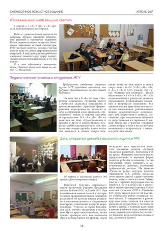 АПРЕЛЬ, 2017ЕЖЕМЕСЯЧНОЕ НОВОСТНОЕ ИЗДАНИЕ
16
4 апреля в 1 «З», 1 «И», 1 «К» про-
шла литературная викторина.
Ребята с удовольствием отвечали на
вопросы, дружно находили правиль-
ное решение к некоторым заданиям.
Наши первоклассники оказались боль-
шими знатоками детской литературы.
Ребятам было нелегко, но они с честью
вышли даже из самых затруднительных
ситуаций. А ещё дети учились работать
в команде, помогать друг другу, поддер-
живать своих одноклассников, а это так
важно!
Я к вам обращаюсь, товарищи,
дети: Полезнее книги нет вещи на све-
те! (С. Михалков)
«Полезнее книги нет вещи на свете!»
Традиционно студенты старших
курсов МГУ проходят практику как
будущие преподаватели на базе нашей
Гимназии.
На занятии в 8 «Б» на тему «Уве-
ренное поведение» студенты вместе
с ребятами старались определить и
проанализировать причины форми-
рования неуверенности человека в
себе на примерах книг, фильмов, соб-
ственного опыта и искали способы
ее преодоления. В 6 «А», «Б», «В» на
занятиях на тему «Представление о
дружбе и друге в подростковом воз-
расте» ребята размышляли о том, что
такое настоящая дружба, какое место
она занимает в жизни подростков,
Педагогическая практика студентов МГУ
какие качества они ценят в своих
сверстниках. 6 «З», 5 «Е», «Ж», «З»,
8 «Е», 7 «З» и 7»И» узнали, что та-
кое «Оптические иллюзии». Также
обучающиеся 6 «З» и 5 «Е», «Ж», «З»
познакомились с рядом актуальных
упражнений, развивающих внима-
ние и творческое мышление. Все
занятия имеют практическую поль-
зу для школьников, рекомендации
можно самостоятельно использо-
вать при подготовке к зачетам, эк-
заменам, при ежедневном общении
со сверстниками и старшими. О на-
шей Гимназии студенты говорили
самые добрые слова и не исключали
возможность встретиться с наши-
ми ребятами снова.
30 марта в школьном корпусе №3
прошёл День открытых дверей.
Родителей будущих первокласс-
ников встретили учителя начальной
школы Буйлова М.С. и Дзюба Н.Н. Они
познакомили наших гостей с истори-
ческими традициями нашей Гимназии,
рассказали об успехах наших учащих-
ся в интеллектуальных и спортивных
конкурсах, олимпиадах и других меро-
приятиях. Учитель истории Виногра-
дов М.А. провёл экскурсию в школь-
ном Музее крестьянского быта, также
привёл примеры того, как экспонаты
музея используются на уроках. После
День открытых дверей в школьном корпусе №3
экскурсии всех пригласили посе-
тить открытые занятия «Детской
Академии развития». Гончарова Т.Л.
на уроке «Развитие математических
представлений» в игровой форме
помогла ребятам вспомнить состав
изученных чисел, побывать в ма-
тематических домиках, выполнить
графический диктант. На занятии
«Развитие речи», которое провела
Афанасьева Е.А, ребята показали
свои умения давать характеристику
звукам, читать слоги и слова. Ребята
вместе с героями-игрушками смогли
прийти в гости к звуку [Ш] и выпол-
нили его интересные задания. После
занятий Осокина О.Ю.и Семёнова
Е.И. представили для гостей выстав-
ку творческих работ учащихся на-
шей школы. В завершение в рамках
круглого стола учителя 4-х классов
рассказали родителям о готовности
детей к школе, о периоде адаптации
в начале учебного года, режиме дня,
о внеурочной деятельности учащих-
ся. Спасибо всем за тёплые отзывы о
нас. До новых встреч!
 