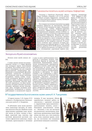 АПРЕЛЬ, 2017ЕЖЕМЕСЯЧНОЕ НОВОСТНОЕ ИЗДАНИЕ
18
Испокон веков звезды манили лю-
дей.
С ними связано множество роман-
тических легенд, а в старые времена
они указывали дорогу заплутавшим
путникам. Чуть позже космос стал од-
ной из популярных тем для создания
фантастических литературных про-
изведений и всевозможных фильмов.
Огромное количество исследовате-
лей посвятили свою жизнь изучению
бескрайних, темных глубин. Астро-
номы, космонавты, физики пытаются
раскрыть тайны, которые сокрыты на
просторах Вселенной. Поэтому вряд
ли стоит удивляться, что День космо-
навтики, который отмечают уже более
полувека, праздник весьма популяр-
ный. День, который посвящен всем
астрономам, космонавтам и ученым,
работающим в космической отрасли
Экскурсия в Музей космонавтики
Участвуя в Городской Олимпиаде «Музеи.
Парки. Усадьбы», команды 5 «Д» и 4 «Е» посети-
ли Музей истории Лефортово, который явля-
ется единственным в Москве музеем, посвящен-
ным истории одного района.
Постояннаяэкспозицияохватываетисторию
Среднего Прияузья на протяжении XVII-XX
столетий. В ней отражена история «Немецкой»
и «Солдатской» слобод, дворцово-парковых
комплексов Лефортовского, Анненгофских и
Екатерининского дворцов, военно-учебных за-
ведений, военного госпиталя и промышленных
предприятий Лефортово. Вопросы для участ-
ников Олимпиады были достаточно трудные,
и ребятам пришлось много потрудиться, проа-
нализировать факты и просчитать даты, чтобы
правильно на все вопросы ответить. В экспо-
зиции особенно ярко отражена история пре-
образования российской армии в эпоху Петра
Первого (рубежа XVII-XVIII веков), изменения
быта и нравов москвичей в это время, есть раз-
делы, посвященные соратникам первого рос-
сийского императора
- Ф.Я. Лефорту и Я.В.
Брюсу. В XIX веке Ле-
фортово становится
одним из важнейших
центров милосердия и
благотворительности
в Москве, что тоже на-
шло свое отражение
в экспозиции музея и
в вопросах Олимпи-
ады. И, конечно, осо-
бое значение имеет
раздел, посвященный
жизни района в годы
Великой Отечествен-
ной войны. В музее
представлена значи-
тельная и весьма раз-
нообразная по своему
составу коллекция
оружия различных
эпох
Гимназисты посетили музей истории Лефортово
и день за днем приближающим чело-
вечество к разгадкам великих тайн
Вселенной, никогда не проходит не-
замеченным. Всевозможные темати-
ческие познавательные мероприятия
проводятся в музеях, домах культуры
и библиотеках по всему миру. Му-
зей космонавтики организует для де-
тей разного возраста интереснейшие
экскурсии и викторины. 12 апреля
ученики 3 «Б» отправились в вирту-
альное путешествие по Галактике под
контролем бортового компьютера
«Катюша». Управляя космическим ко-
раблем, отряд должен был решить ряд
головоломок, разобраться в структу-
ре Вселенной и разгадать тайны Сол-
нечной системы. Ребята справились с
заданием успешно, к тому же узнали
много интересных фактов о планете
Земля и о других планетах Солнечной
системы.
12 апреля ученики 3 «Е» (корпус № 2)
побывали в Государственном Биологиче-
ском музее имени К. А. Тимирязева.
В небольших залах музея располо-
жена уникальная выставка, не имею-
щая аналогов в России. Наиболее полно
представлены следующие темы: эволю-
ция жизни на Земле, человек и биос-
фера, животный мир, генетика, мир
растений, физиология растений, ана-
томия и физиология животных, теория
эволюции, происхождение и эволюция
человека. В ходе экскурсии «Жизнь
первобытного человека» ребята по-
знакомились с древними легендами
и современными представлениями о
происхождении человека, узнали о
ближайших родственниках челове-
ка – обезьянах, о том, как выглядели
австралопитеки, питекантропы, неан-
дертальцы, кроманьонцы, какой образ
жизни они вели, как у них появилась
речь, огонь, каменные орудия, жили-
ще, как постепенно они овладевали
различными навыками и умениями.
В Государственном Биологическом музее имени К. А. Тимирязева
 
