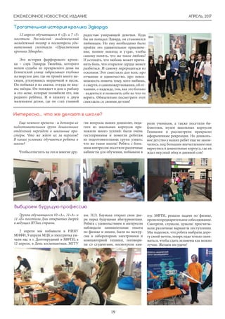 АПРЕЛЬ, 2017
19
ЕЖЕМЕСЯЧНОЕ НОВОСТНОЕ ИЗДАНИЕ
12 апреля обучающиеся 6 «Д» и 7 «Г»
посетили Российский академический
молодежный театр и посмотрели уди-
вительный спектакль «Приключения
кролика Эдварда».
Это история фарфорового кроли-
ка – сэра Эдварда Тюлейна, которого
волею судьбы из прекрасного дома на
Египетской улице забрасывает глубоко
на морское дно, где он провёл много ме-
сяцев, уткнувшись мордочкой в песок.
Он побывал и на свалке, откуда не вид-
ны звёзды. Он попадает в дом к рыбаку
и его жене, которые полюбили его, как
родного ребёнка. И в хижину к двум
маленьким детям, где он стал главной
радостью умирающей девочки. Куда
бы ни попадал Эдвард, он становился
любимцем. Но ему необходимо было
пройти это удивительное приключе-
ние, полное невзгод и утрат, чтобы
самому понять, что же такое любовь!
И осознать, что любовь может причи-
нить боль, что открытое сердце может
разбиться. И самому переродиться из
осколков. Это спектакль для всех: про
отчаяние и одиночество, про невоз-
можность помочь тому, кого любишь,
о смерти, о самопожертвовании, об от-
чаянии, о надежде, том, как это больно
- надеяться и позволять себе во что-то
верить. Обязательно посмотрите этот
спектакль со своими детьми!
Трогательная история кролика Эдварда
Еще немного времени - и детвора из
подготовительных групп дошкольных
отделений перейдет в школьные про-
сторы. Что же ждет их за порогом?
В каких условиях обучаются ребята в
школе?
Чтобы ответить на эти и многие дру-
Интересно… что же делают в школе?
гие вопросы наших дошколят, педа-
гоги из школьных корпусов при-
ложили много усилий: были очень
гостеприимны и помогли ребятам
из подготовительных групп узнать,
что же такое школа! Ребята с боль-
шим интересом посетили различные
кабинеты для обучения, побывали в
роли учеников, а также посетили би-
блиотеки, музеи школьных корпусов
Гимназии и рассмотрели прекрасно
оформленные рекреации. Но дошколь-
ное детство у наших ребят еще не закон-
чилось, под большим впечатлением они
вернулись в дошкольные корпуса, где их
ждал вкусный обед и дневной сон!
Группа обучающихся 10 «А», 11»А» и
11 «Б» посетила Дни открытых дверей
в ведущих ВУЗах страны.
2 апреля мы побывали в НИЯУ
МИФИ, 9 апреля МЦК и электричка ум-
чали нас в г. Долгопрудный в МФТИ, а
12 апреля, в День космонавтики, МГТУ
Выбираем будущую профессию
им. Н.Э. Баумана открыл свои две-
ри перед будущими абитуриентами.
Ребята с удовольствием и интересом
наблюдали занимательные опыты
по физике и химии, были на экскур-
сии в лабораториях электроники и
компьютерной техники, поговори-
ли со студентами, посмотрели кам-
пус МФТИ, решали задачи по физике,
прошлипредварительноесобеседование.
Смотрели, слушали, думали, просчиты-
вали различные варианты поступления.
Мы надеемся, что ребята выбрали доро-
гу своей мечты, теперь надо только зани-
маться, чтобы сдать экзамены как можно
лучше. Желаем им удачи!
 