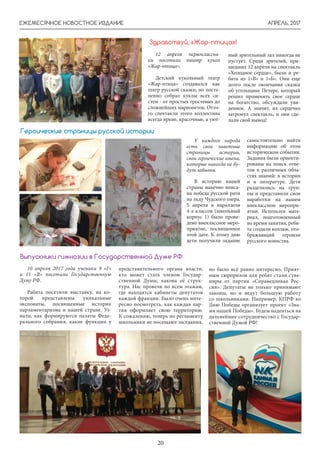 АПРЕЛЬ, 2017ЕЖЕМЕСЯЧНОЕ НОВОСТНОЕ ИЗДАНИЕ
20
Здравствуй, «Жар-птица»!
12 апреля первоклассни-
ки посетили театр кукол
«Жар-птица».
Детский кукольный театр
«Жар-птица» создавался как
театр русской сказки, но посте-
пенно собрал куклы всех си-
стем - от простых тростевых до
сложнейших марионеток. Отто-
го спектакли этого коллектива
всегда яркие, красочные, а уют-
ный зрительный зал никогда не
пустует. Среди зрителей, при-
шедших 12 апреля на спектакль
«Холодное сердце», были и ре-
бята из 1»В» и 1»Б». Они еще
долго после окончания сказки
об угольщике Петере, который
решил променять свое сердце
на богатство, обсуждали уви-
денное. А значит, их сердечко
затронул спектакль, и они сде-
лали свой вывод!
У каждого народа
есть свои заветные
страницы истории,
свои героические имена,
которые никогда не бу-
дут забыты.
В историю нашей
страны навечно вписа-
на победа русской рати
на льду Чудского озера.
5 апреля в параллели
4-х классов (школьный
корпус 1) было прове-
дено внеклассное меро-
приятие, посвященное
этой дате. К этому дню
дети получили задание
самостоятельно найти
информацию об этом
историческом событии.
Задания были ориенти-
рованы на поиск отве-
тов в различных обла-
стях знаний: в истории
и в литературе. Дети
разделились на груп-
пы и представили свои
наработки на нашем
внеклассном меропри-
ятии. Используя мате-
риал, подготовленный
во время занятия, ребя-
та создали коллаж, ото-
бражающий героизм
русского воинства.
Героические страницы русской истории
10 апреля 2017 года ученики 9 «Г»
и 11 «В» посетили Государственную
Думу РФ.
Рабята посетили выставку, на ко-
торой представлены уникальные
экспонаты, посвященные истории
парламентаризма в нашей стране. Уз-
нали, как формируются палаты Феде-
рального собрания, какие функции у
Выпускники гимназии в Государственной Думе РФ
представительного органа власти,
кто может стать членом Государ-
ственной Думы, какова её струк-
тура. Нас провели по всем этажам,
где находятся кабинеты депутатов
каждой фракции. Было очень инте-
ресно посмотреть, как каждая пар-
тия оформляет свою территорию.
К сожалению, теперь по регламенту
школьники не посещают заседания,
но было всё равно интересно. Прият-
ным сюрпризом для ребят стали суве-
ниры от партии «Справедливая Рос-
сия». Депутаты не только принимают
законы, но и ведут большую работу
со школьниками. Например, КПРФ ко
Дню Победы организует проект «Зна-
мя нашей Победы». Будем надеяться на
дальнейшее сотрудничество с Государ-
ственной Думой РФ!
 