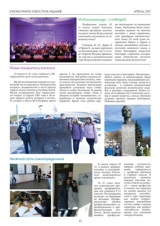 АПРЕЛЬ, 2017
21
ЕЖЕМЕСЯЧНОЕ НОВОСТНОЕ ИЗДАНИЕ
Поздравляем учениц 10-
го класса нашей Гимназии,
ставших призёрами заключи-
тельного этапа Всероссийской
олимпиады школьников по не-
мецкому языку!
Ученицы 10 «Е» Дарья Х.
и Ирина К. на днях вернулись
из Калининграда, где в соста-
ве сборной Москвы принима-
ли участие в заключительном
туре Всероссийской олимпиа-
Из Калининграда - с победой!
ды школьников по немецкому
языку. Нелёгкими были олим-
пиадные задания, но девочки
достойно с ними справились,
став призёрами заключитель-
ного этапа. От всей души по-
здравляем Ирину и Дарью и
желаем дальнейших успехов в
изучении немецкого языка, а
также благодарим педагогов,
благодаря стараниям которых
наши гимназистки достигли
таких высоких результатов!
12 апреля 6 «Б» класс побывал в Ме-
мориальном музее космонавтики.
Музей космонавтики находится в цо-
кольной части монумента «Покорителям
космоса», воздвигнутом в честь запуска
первого искусственного спутника Земли.
Музей космонавтики был торжествен-
но открыт 12 апреля 1981 года к 20-ле-
тию первого полёта человека в космос.
И сегодня у бюста Ю.А.Гагарина много
Юные покорители космоса
цветов. 6 «Б» прогулялся по Аллее
космонавтов. Там ребята увидели па-
мятники покорителям космоса, мно-
го узнали об освоении космического
пространства. Большое впечатление
произвели солнечные часы, глобус
Земли и глобус Вселенной. В здании
музея рассмотрели глобус Луны и
увидели историю космонавтики, от-
ражённую в моделях космических
кораблей. Кроме того, ребята при-
няли участие в викторине «Космотрек».
Ребята сидели за компьютерами перед
огромным экраном, показывающим кос-
мические тела: Луну, Солнце, планеты и
астероиды - и слушали увлекательные
рассказы капитана космического кора-
бля и научных сотрудников. Ребята уз-
нали об особенностях Солнечной систе-
мы и нашей планеты, а после обучения
успешно прошли задания викторины.
Победила дружба!
В начале апреля 10
«Г» в рамках профори-
ентации и самоопреде-
ления посетил Инсти-
тут международного
права и экономики.
10 «Г» класс посе-
тил комплексную про-
грамму профориента-
ции для учащихся 8-11
классов. Эта программа
включает тестирование
по методике «Профо-
риентатор», тренинг
профессионального са-
моопределения и про-
фконсультацию пси-
холога. Детям помогли
выявить профессио-
нальные склонности,
выбрать учебное заве-
дение, определиться
с профилем обучения
в старших классах. В
результате тренинга
каждый участник по-
лучил ответы на вопро-
сы — какие профессии
и почему ему подходят
на основе анализа его
интересов, способно-
стей и черт характера,
как можно скоррек-
тировать выявленные
тестом слабые стороны
характера, как развить
способности, необхо-
димые для успешной
самореализации.
Нелёгкий путь самоопределения
 