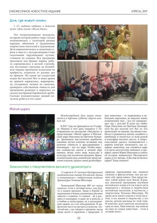 АПРЕЛЬ, 2017ЕЖЕМЕСЯЧНОЕ НОВОСТНОЕ ИЗДАНИЕ
22
1 «Г» недавно побывал в детском
музее «Дом сказок «Жили-были».
Это театрализованная экскурсия,
во время которой ребята через сказки
познакомились с культурой разных
народов, обычаями и традициями,
творчеством писателей и художников.
Дети перевоплотились в сказочных ге-
роев и вместе с экскурсоводами (тоже
сказочными персонажами) путеше-
ствовали по сказкам. Вся программа
проходила под бравые марши, ребя-
та соревновались в меткой стрельбе,
как настоящие стрельцы; на волшеб-
ном чердаке проходили испытание на
храбрость; отдыхали от ратных дел
на привале. Но какой же солдатский
отдых без веселья? Вот и наша армия
на привале наряжалась, марширова-
ла, отгадывала загадки на смекалку,
проверяла собственную ловкость для
проведения разведки и вернулась из
сказки под бравую барабанную дробь.
Сколько положительных эмоций по-
лучили ребята в этот день!
Дом, где живут сказки
Международный день цирка отме-
чается в третью субботу апреля каж-
дый год.
В 2017 году он приходится на 15 апре-
ля. Именно в этот день учащиеся 2 «Е»
отправились на экскурсию «Закулисье» и
представление «Магия цирка» в Москов-
ский цирк Никулина на Цветном бульва-
ре. Зрелищные выступления акробатов,
смешные шутки клоунов, летающие под
куполом гимнасты и дрессировщики с
питомцами – все это цирк. Чтобы миро-
вое сообщество смогло в полной мере
оценить вклад этого вида искусства в
культуру, ему посвятили праздник. Яркое,
ослепительное шоу, комические представ-
ления клоунов, грация самых разнообраз-
Магия цирка
ных животных – от медвежонка и не-
больших мартышек, до морских львов,
иллюзионное шоу – все это заворажи-
вает нас с детства! В душе все любят
Цирк Никулина на Цветном бульваре,
хотя бы раз посетив его! Все то, что
происходит на манеже, заставляет улы-
баться и радоваться жизни, позабыть о
проблемах и окунуться со всей душой
в атмосферу веселого досуга. А второ-
классникам удалось познакомиться с
цирком изнутри: посмотреть, как со-
держат животных, как готовится цирк
к встрече посетителей, побывать в гри-
мёрке самого Юрия Никулина и узнать
об истории знаменитого Московского
цирка и его звёздах. А Вы ещё не были в
цирке? Тогда спешите!
11 апреля 6 «Г» посетил Центральный
академический театр Российской Армии
и познакомился с творчеством великого
драматурга Уильяма Шекспира.
Гениальный Шекспир 400 лет назад
написал «Сон в летнюю ночь», как буд-
то о нашем времени. Люди в борьбе за
выживание в новых жизненных реалиях
забыли о главном. А главное - не в рас-
прях и кошмарах, и даже не в деньгах, а
в любви и милосердии, не в разъедине-
нии людей, но в их объединении. В ми-
фологии часто встречается понятие «Зо-
лотой век», так говорят о времени, когда
люди жили в гармонии с природой. А
Знакомство с творчеством великого драматурга
природа, окружающая нас, намного
сложнее и фантастичнее, чем мы мо-
жем себе представить. Она представ-
ляет собой живое тело Земли. В рам-
ках школьной программы изучения
английского языка в 6-ом классе дети
знакомятся с жизнью и творчеством
английских писателей, в частности, с
творчеством Уильяма Шекспира. На
уроке дети много узнали о этом писа-
теле, о его жизни и творчестве, о его
пьесах, делали доклады по этой теме.
И конечно, дети захотели посмотреть
одну из пьес. Нам повезло: мы попали
на одну из самых известных - «Сон в
летнюю ночь».
 