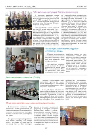 АПРЕЛЬ, 2017
23
ЕЖЕМЕСЯЧНОЕ НОВОСТНОЕ ИЗДАНИЕ
Победители олимпиады в Зоологическом музее
В последние выходные марта
школьники нашей Гимназии из 5 «Д» ,
4 «Е» и 2 «И» посетили Зоологический
музей МГУ, который был основан в
1791 году как Кабинет натуральной
истории при Московском Импера-
торском Университете.
Это старейший и самый крупный
московский музей, в котором участ-
ники Олимпиады могут познако-
миться с разнообразием современных
животных нашей планеты. В экспози-
ции музея представлены почти 10 ты-
сяч экспонатов — от одноклеточных
простейших, до крокодилов, тигров и
зубров. Отвечая на вопросы, ребята
изучали стенд за стендом, витрину за
витриной, находя по крупицам отве-
ты. Основная экспозиция знакомит
их с разнообразием мировой фау-
ны и построена по классическому
систематическому принципу — от
простейших к позвоночным жи-
вотным, класс за классом, отряд за
отрядом. В Нижнем зале, на первом
этаже музея, ребята увидели разно-
образие животных от одноклеточ-
ных до рептилий. На втором этаже
находится Верхний зал, целиком за-
нятый птицами и млекопитающими,
и так называемый Костный зал, экс-
позиция которого посвящена показу
внутреннего строения позвоночных
животных. Здесь есть скелет мамон-
та, чучела носорога, слона, бегемота,
крокодила и удава. Полные ярких
впечатлений, ребята из этих команд
закончили Олимпиаду в этом году
победителями!
13 апреля 6 «Г» участвовал в линг-
вистическом проекте для школь-
ников, проходившем в Институте
гуманитарного образования и инфор-
мационных технологий.
У каждой страны есть свои на-
циональные особенности. Эти отли-
чия могут проявляться в том, какие
праздники отмечаются в той или
иной стране. И даже если праздни-
ки формально совпадают, культур-
ная специфика буде выражаться в
особенностях празднования.
Мероприятие было посвяще-
но национальным праздникам
Великобритании и Северной
Ирландии и России и адресо-
вано ученикам 5-6 классов. Ре-
бята активно принимали уча-
стие в конкурсах и викторине,
с удовольствием отвечали на
вопросы на английском языке.
По итогам конкурса наши дети
заняли 2-е место среди школ
ВАО.
Шестиклассники побывали в ИГУМО
В дошкольном отделении «Мир
Детства» в честь празднования Дня
космонавтики были проведены развле-
кательно-познавательные мероприя-
тия для воспитанников всех возраст-
ных групп.
Во время мероприятия прошли па-
рады планет, эстафеты «Кто быстрее
долетит до Луны», «Путешествие по
Млечному Пути», ребята конструи-
Юные путешественники в космических просторах…
ровали из огромного конструкто-
ра ракету, на которой «совершали
путешествие в космос». В гости к
дошкольникам приходил Звездочет
и веселый Гуманоид. По просьбе
Гуманоида ребята спасали комиче-
ские просторы от загрязнения. Наш
гость инопланетянин улетел, но ему
очень понравилось на нашей плане-
те, и он обещал вернуться на остров
«Мир Детства».
12 апреля четвероклассни-
ки с удовольствием не только
прогулялись по парку Соколь-
ники, но и побывали в Музее
истории костюма.
Посетив музей в Соколь-
никах, учащиеся 4 «Ж» по-
знакомились с модой конца
ХIX – начале ХХ века. Ребя-
там рассказали, когда были
придуманы пазлы; четверо-
Пазлы, «купальные» телеги и другие
интересные вещи...
классники узнали, что такое
«купальные» телеги; были
удивлены историей правиль-
ного использования веера.
Благодаря интересному рас-
сказу экскурсовода, ребята
теперь точно знают, что не-
обходимо взять на прогулку.
В конце экскурсии девочкам
посчастливилось примерить
самые модные платья того вре-
мени.
 